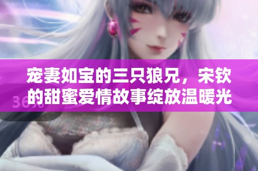 宠妻如宝的三只狼兄，宋钦的甜蜜爱情故事绽放温暖光芒