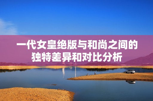一代女皇绝版与和尚之间的独特差异和对比分析