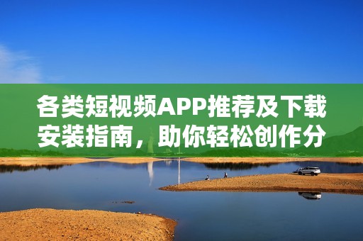 各类短视频APP推荐及下载安装指南，助你轻松创作分享