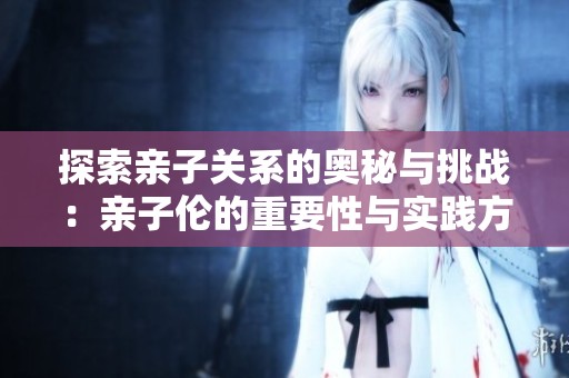 探索亲子关系的奥秘与挑战：亲子伦的重要性与实践方式