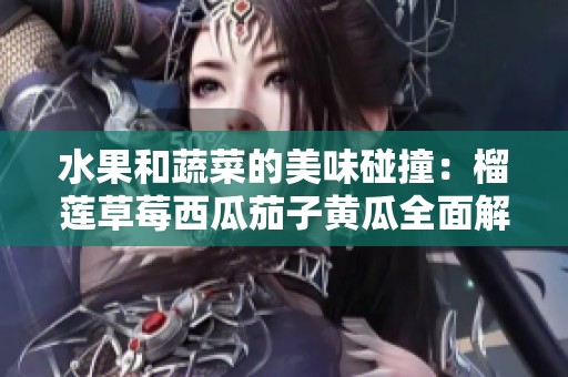 水果和蔬菜的美味碰撞：榴莲草莓西瓜茄子黄瓜全面解析