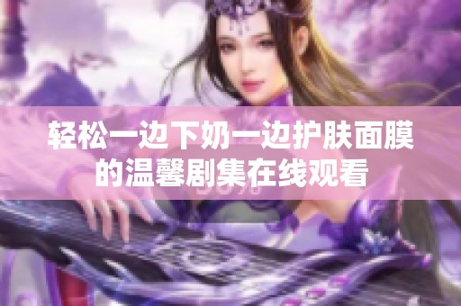 轻松一边下奶一边护肤面膜的温馨剧集在线观看