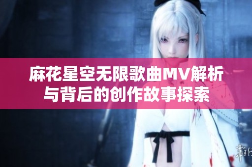 麻花星空无限歌曲MV解析与背后的创作故事探索
