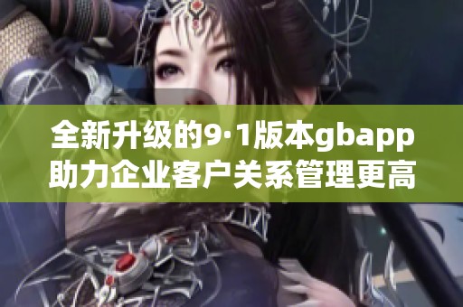 全新升级的9·1版本gbapp助力企业客户关系管理更高效