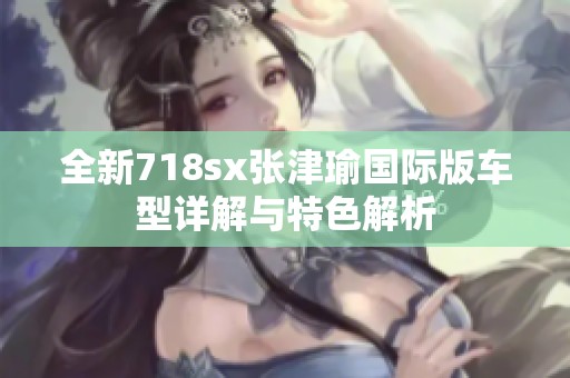全新718sx张津瑜国际版车型详解与特色解析