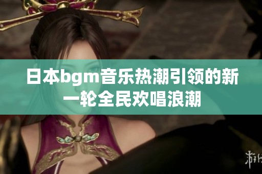 日本bgm音乐热潮引领的新一轮全民欢唱浪潮