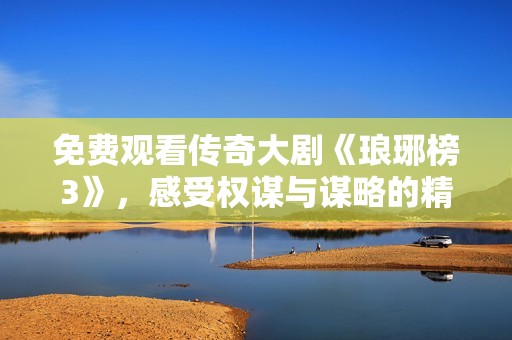 免费观看传奇大剧《琅琊榜3》，感受权谋与谋略的精彩纷呈