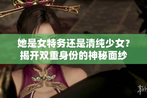 她是女特务还是清纯少女？揭开双重身份的神秘面纱
