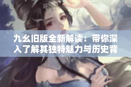 九幺旧版全新解读：带你深入了解其独特魅力与历史背景