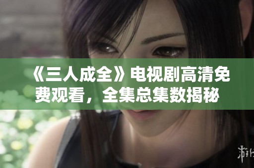 《三人成全》电视剧高清免费观看，全集总集数揭秘