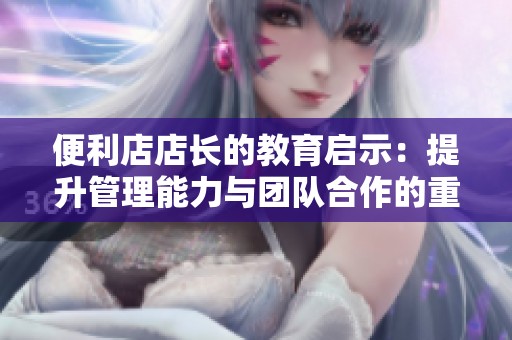 便利店店长的教育启示：提升管理能力与团队合作的重要性