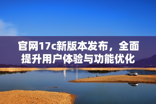 官网17c新版本发布，全面提升用户体验与功能优化