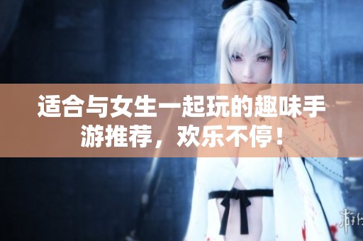 适合与女生一起玩的趣味手游推荐，欢乐不停！