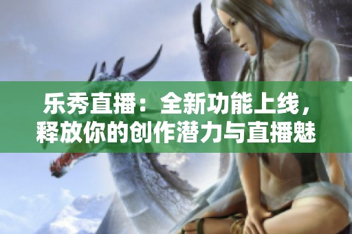 乐秀直播：全新功能上线，释放你的创作潜力与直播魅力