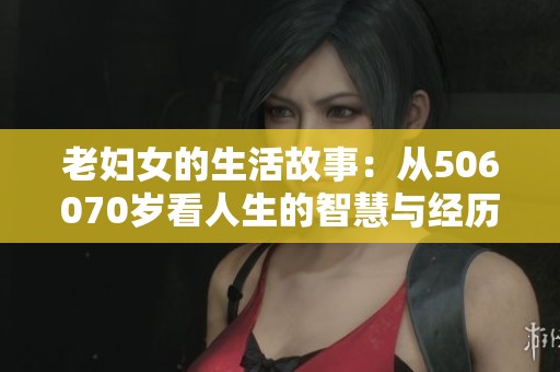 老妇女的生活故事：从506070岁看人生的智慧与经历