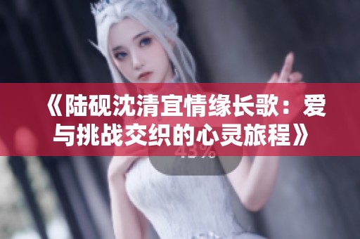 《陆砚沈清宜情缘长歌：爱与挑战交织的心灵旅程》