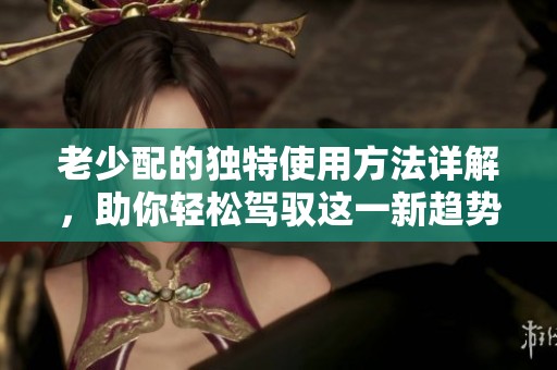 老少配的独特使用方法详解，助你轻松驾驭这一新趋势