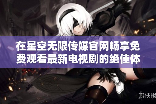 在星空无限传媒官网畅享免费观看最新电视剧的绝佳体验