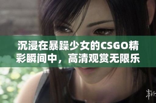 沉浸在暴躁少女的CSGO精彩瞬间中，高清观赏无限乐趣
