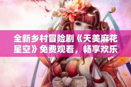 全新乡村冒险剧《天美麻花星空》免费观看，畅享欢乐时光