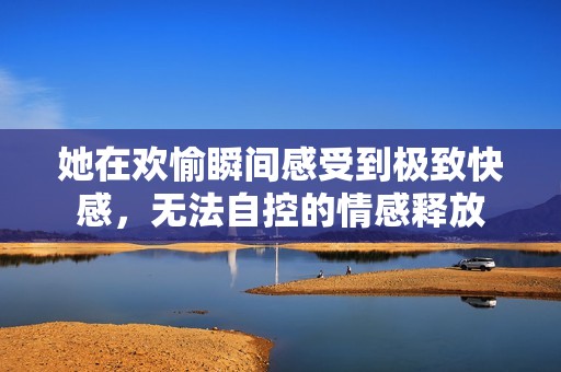 她在欢愉瞬间感受到极致快感，无法自控的情感释放
