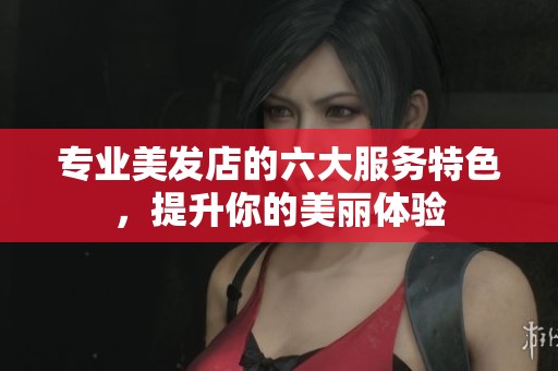 专业美发店的六大服务特色，提升你的美丽体验