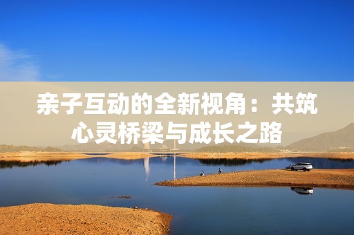 亲子互动的全新视角：共筑心灵桥梁与成长之路