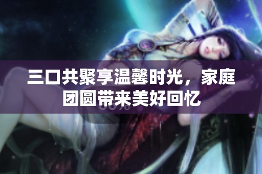 三口共聚享温馨时光，家庭团圆带来美好回忆