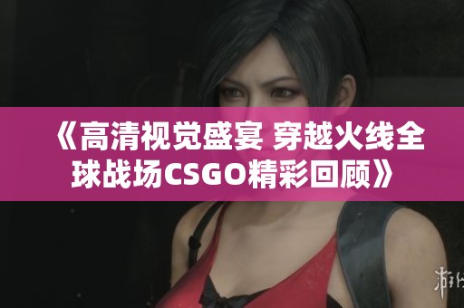 《高清视觉盛宴 穿越火线全球战场CSGO精彩回顾》