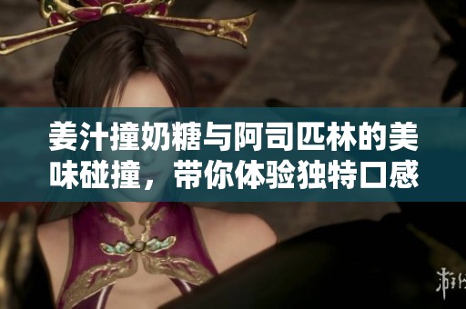姜汁撞奶糖与阿司匹林的美味碰撞，带你体验独特口感之旅
