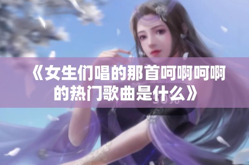 《女生们唱的那首呵啊呵啊的热门歌曲是什么》