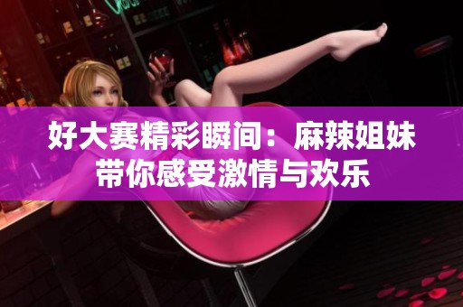 好大赛精彩瞬间：麻辣姐妹带你感受激情与欢乐