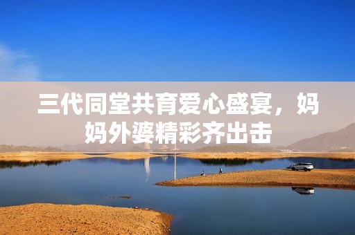 三代同堂共育爱心盛宴，妈妈外婆精彩齐出击