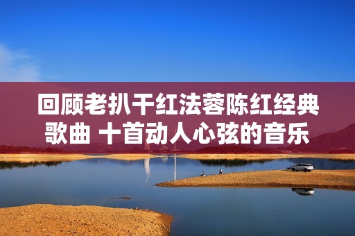 回顾老扒干红法蓉陈红经典歌曲 十首动人心弦的音乐佳作