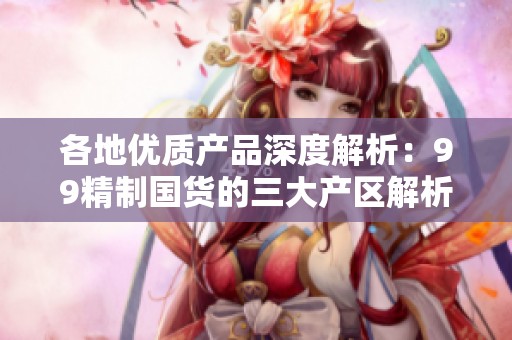 各地优质产品深度解析：99精制国货的三大产区解析