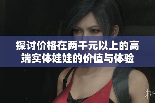 探讨价格在两千元以上的高端实体娃娃的价值与体验