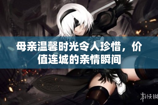 母亲温馨时光令人珍惜，价值连城的亲情瞬间