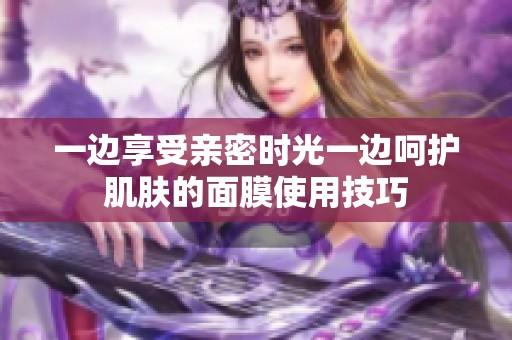一边享受亲密时光一边呵护肌肤的面膜使用技巧
