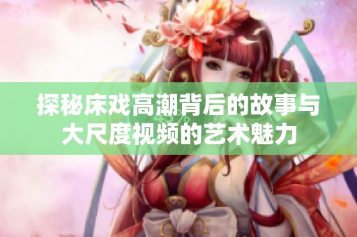 探秘床戏高潮背后的故事与大尺度视频的艺术魅力