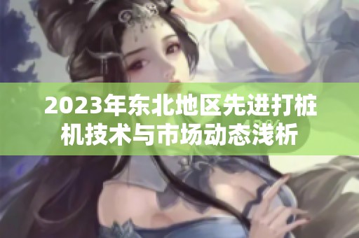 2023年东北地区先进打桩机技术与市场动态浅析