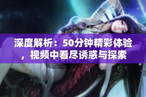 深度解析：50分钟精彩体验，视频中看尽诱惑与探索