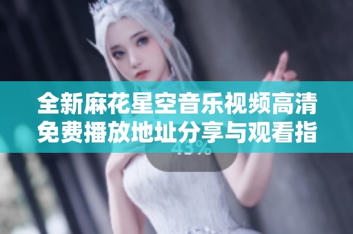 全新麻花星空音乐视频高清免费播放地址分享与观看指南