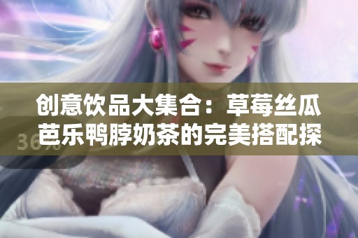 创意饮品大集合：草莓丝瓜芭乐鸭脖奶茶的完美搭配探秘