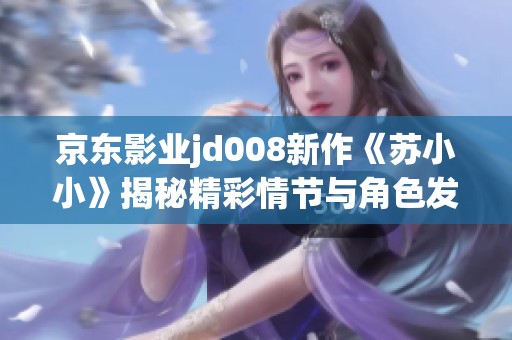 京东影业jd008新作《苏小小》揭秘精彩情节与角色发展