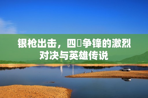 银枪出击，四毌争锋的激烈对决与英雄传说