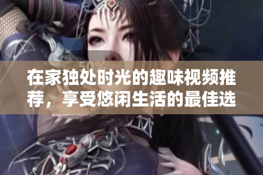 在家独处时光的趣味视频推荐，享受悠闲生活的最佳选择