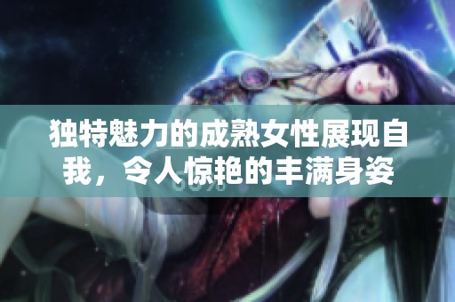 独特魅力的成熟女性展现自我，令人惊艳的丰满身姿