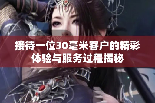 接待一位30毫米客户的精彩体验与服务过程揭秘