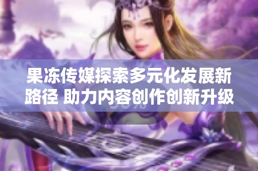 果冻传媒探索多元化发展新路径 助力内容创作创新升级
