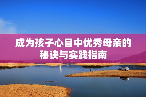 成为孩子心目中优秀母亲的秘诀与实践指南